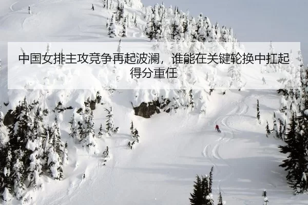 中国女排主攻竞争再起波澜，谁能在关键轮换中扛起得分重任